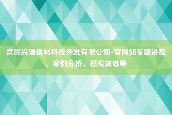 富民兴瑞建材科技开发有限公司-官网如专题讲座、案例分析、模拟演练等